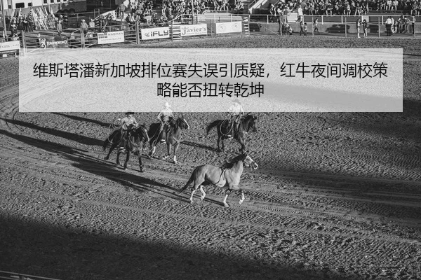 维斯塔潘新加坡排位赛失误引质疑，红牛夜间调校策略能否扭转乾坤