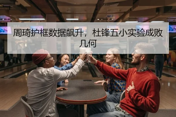 周琦护框数据飙升，杜锋五小实验成败几何